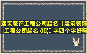 建筑装饰工程公司起名（建筑装饰工程公司起名 🦄 字四个字好吗）